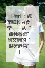 衡南：硫市镇长者食堂——从“孤独餐桌”到文明的“温馨港湾”