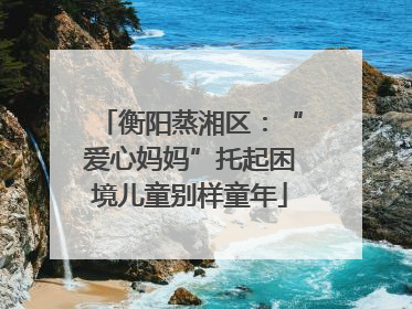 衡阳蒸湘区：“爱心妈妈”托起困境儿童别样童年