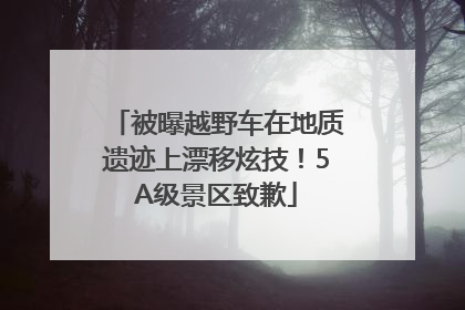 被曝越野车在地质遗迹上漂移炫技！5A级景区致歉