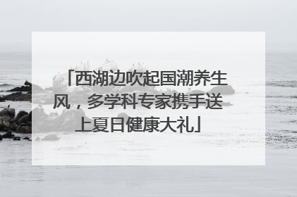 西湖边吹起国潮养生风，多学科专家携手送上夏日健康大礼