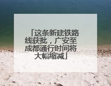 这条新建铁路线获批，广安至成都通行时间将大幅缩减
