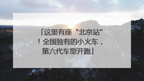 这里有座“北京站”！全国独有的小火车，第六代车型开跑