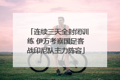 连续三天全封闭训练 伊万考察国足客战印尼队主力阵容