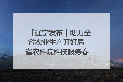 辽宁发布｜助力全省农业生产开好局 省农科院科技服务春耕备耕成效显著