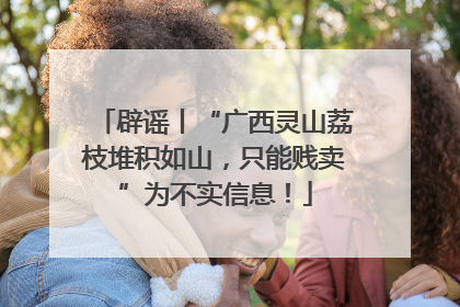 辟谣丨“广西灵山荔枝堆积如山，只能贱卖”为不实信息！