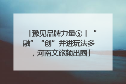 豫见品牌力量⑤丨“融”“创”并进玩法多，河南文旅频出圈