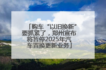 购车“以旧换新”要抓紧了，郑州宣布将暂停2025年汽车置换更新业务