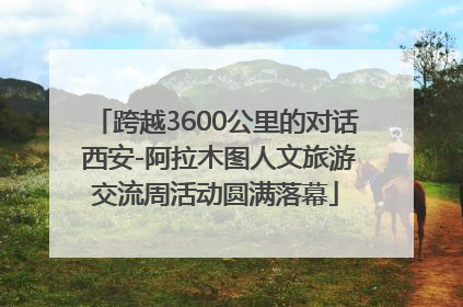 跨越3600公里的对话 西安-阿拉木图人文旅游交流周活动圆满落幕