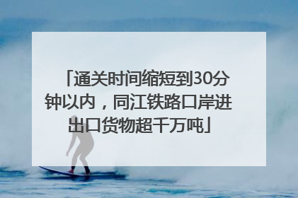 通关时间缩短到30分钟以内，同江铁路口岸进出口货物超千万吨