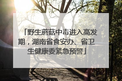 野生蘑菇中毒进入高发期，湖南省食安办、省卫生健康委紧急预警