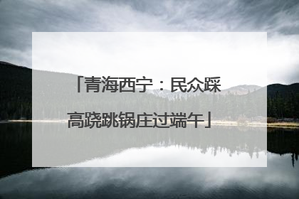 青海西宁：民众踩高跷跳锅庄过端午