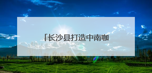 长沙县打造中南咖啡产业高地 签约7个咖啡产业项目