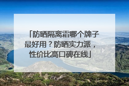 防晒隔离霜哪个牌子最好用？防晒实力派，性价比高口碑在线