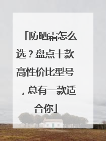 防晒霜怎么选？盘点十款高性价比型号，总有一款适合你