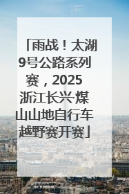 雨战！太湖9号公路系列赛，2025浙江长兴·煤山山地自行车越野赛开赛