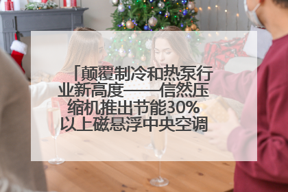 颠覆制冷和热泵行业新高度——信然压缩机推出节能30%以上磁悬浮中央空调和磁悬浮热泵