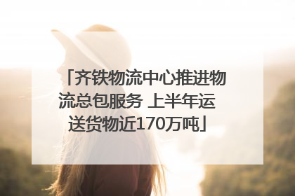 齐铁物流中心推进物流总包服务 上半年运送货物近170万吨