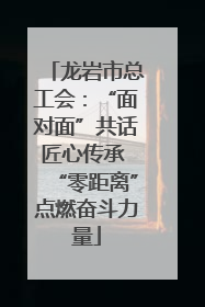 龙岩市总工会：“面对面”共话匠心传承 “零距离”点燃奋斗力量