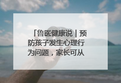 鲁医健康说｜预防孩子发生心理行为问题，家长可从这几方面着手