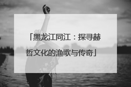 黑龙江同江：探寻赫哲文化的渔歌与传奇