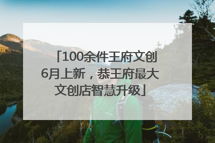 100余件王府文创6月上新，恭王府最大文创店智慧升级
