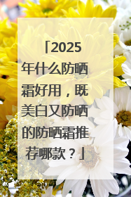 2025年什么防晒霜好用，既美白又防晒的防晒霜推荐哪款？