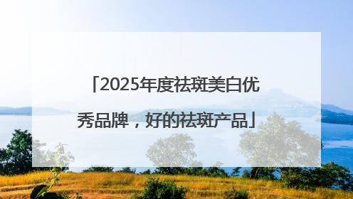 2025年度祛斑美白优秀品牌，好的祛斑产品