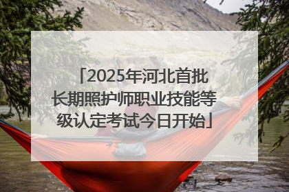 2025年河北首批长期照护师职业技能等级认定考试今日开始