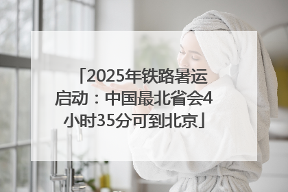 2025年铁路暑运启动：中国最北省会4小时35分可到北京