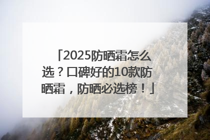 2025防晒霜怎么选？口碑好的10款防晒霜，防晒必选榜！