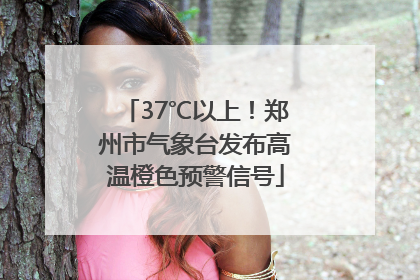 37℃以上！郑州市气象台发布高温橙色预警信号