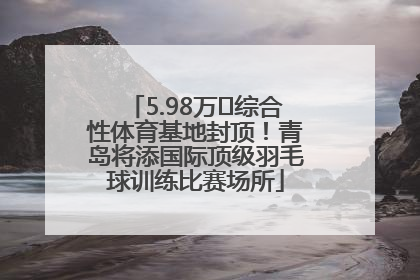 5.98万㎡综合性体育基地封顶！青岛将添国际顶级羽毛球训练比赛场所